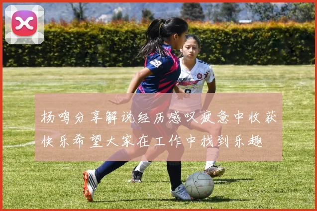 杨鸣分享解说经历感叹疲惫中收获快乐希望大家在工作中找到乐趣