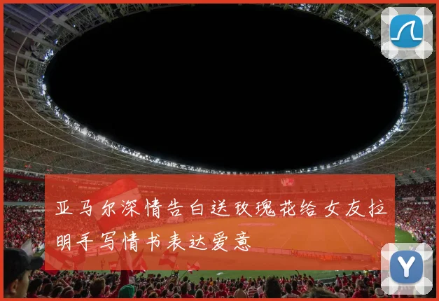 亚马尔深情告白送玫瑰花给女友拉明手写情书表达爱意