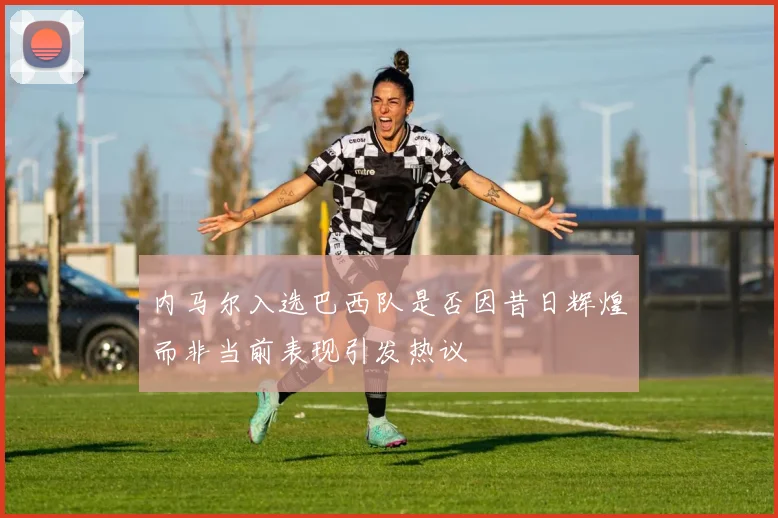 内马尔入选巴西队是否因昔日辉煌而非当前表现引发热议