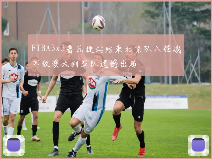 FIBA3x3普瓦捷站结束北京队八强战不敌澳大利亚队遗憾出局