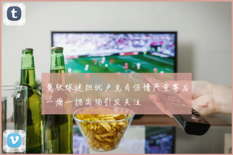 曼联球迷担忧卢克肖伤情严重赛后一瘸一拐离场引发关注