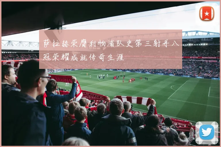 萨拉赫荣膺利物浦队史第三射手八冠荣耀成就传奇生涯