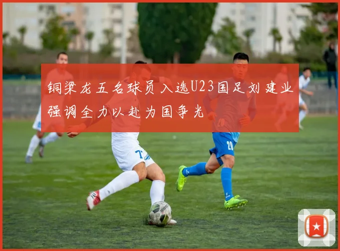 铜梁龙五名球员入选U23国足刘建业强调全力以赴为国争光