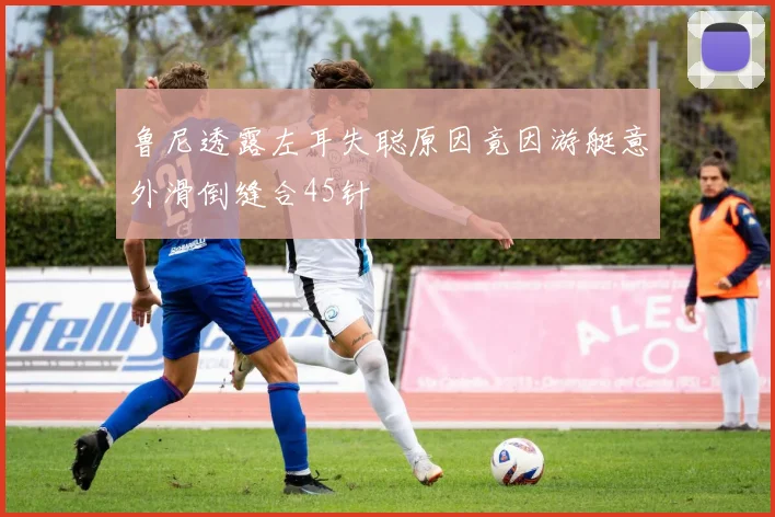 鲁尼透露左耳失聪原因竟因游艇意外滑倒缝合45针