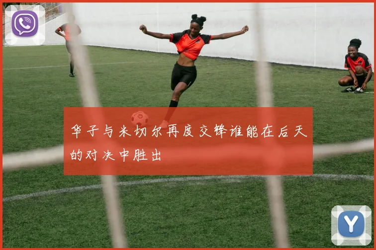 华子与米切尔再度交锋谁能在后天的对决中胜出