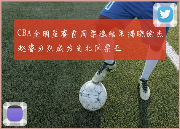 CBA全明星赛首周票选结果揭晓徐杰赵睿分别成为南北区票王