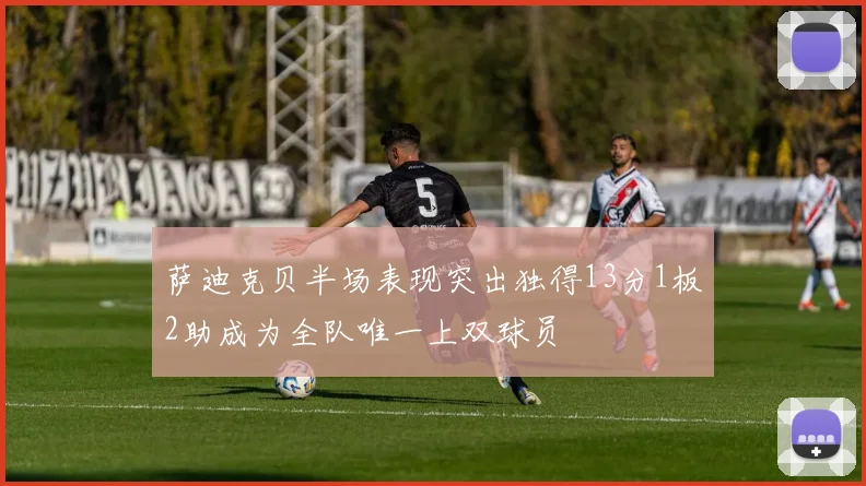 萨迪克贝半场表现突出独得13分1板2助成为全队唯一上双球员