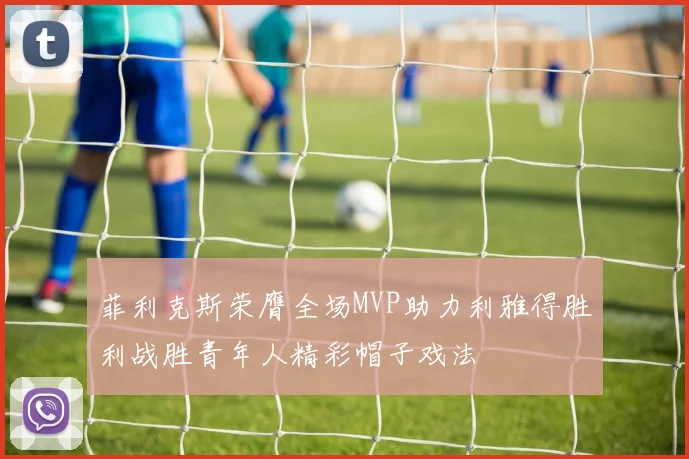 菲利克斯荣膺全场MVP助力利雅得胜利战胜青年人精彩帽子戏法