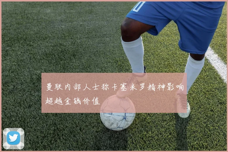 曼联内部人士称卡塞米罗精神影响超越金钱价值
