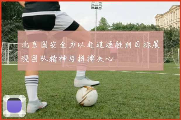 北京国安全力以赴追逐胜利目标展现团队精神与拼搏决心