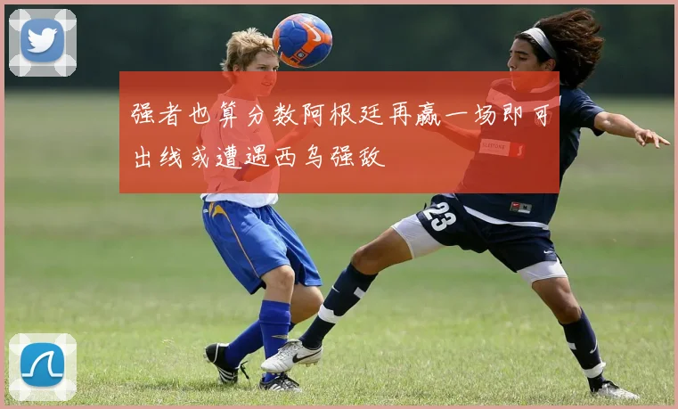 强者也算分数阿根廷再赢一场即可出线或遭遇西乌强敌
