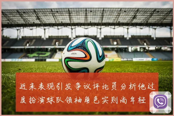 近来表现引发争议评论员分析他过度扮演球队领袖角色实则尚年轻
