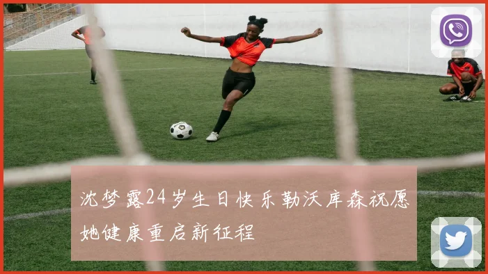 沈梦露24岁生日快乐勒沃库森祝愿她健康重启新征程