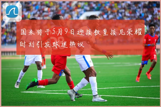 国米将于5月9日迎接教皇接见荣耀时刻引发球迷热议
