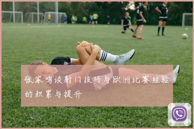 张家鸣谈射门技巧与欧洲比赛经验的积累与提升