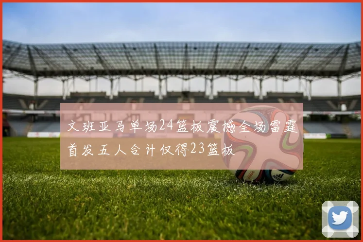 文班亚马单场24篮板震撼全场雷霆首发五人合计仅得23篮板