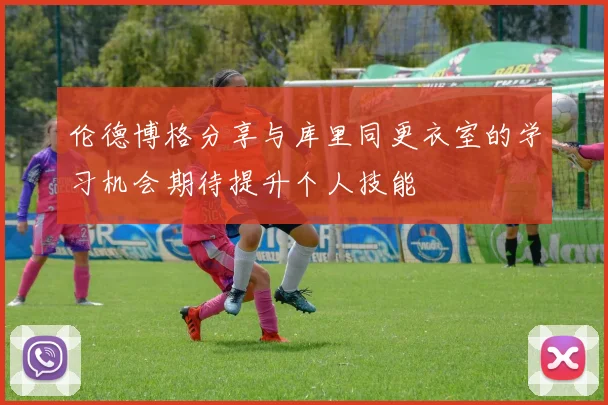 伦德博格分享与库里同更衣室的学习机会期待提升个人技能