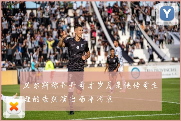 皮尔斯称乔丹奇才岁月是他传奇生涯的告别演出而非污点