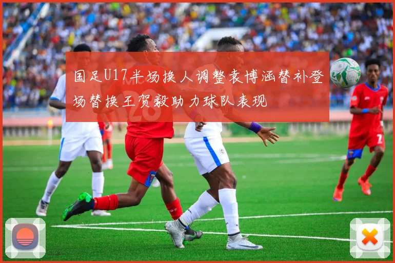 国足U17半场换人调整袁博涵替补登场替换王贺毅助力球队表现